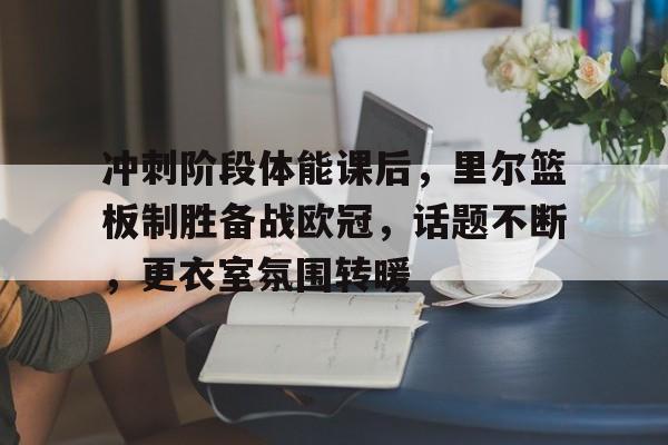 冲刺阶段体能课后，里尔篮板制胜备战欧冠，话题不断，更衣室氛围转暖 -九游电竞