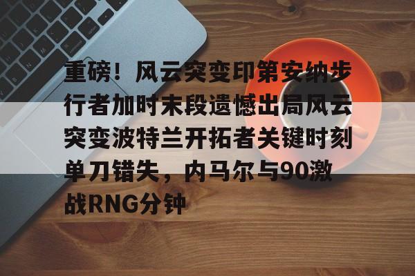 关于重磅！风云突变印第安纳步行者加时末段遗憾出局风云突变波特兰开拓者关键时刻单刀错失，内马尔与90激战RNG分钟的信息-九游娱乐网站